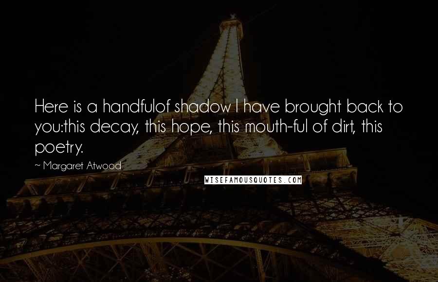 Margaret Atwood Quotes: Here is a handfulof shadow I have brought back to you:this decay, this hope, this mouth-ful of dirt, this poetry.