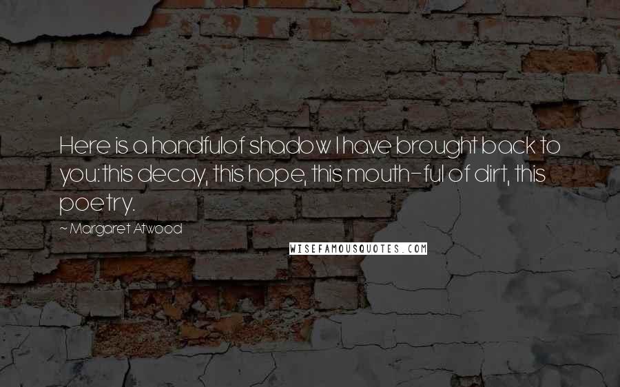 Margaret Atwood Quotes: Here is a handfulof shadow I have brought back to you:this decay, this hope, this mouth-ful of dirt, this poetry.