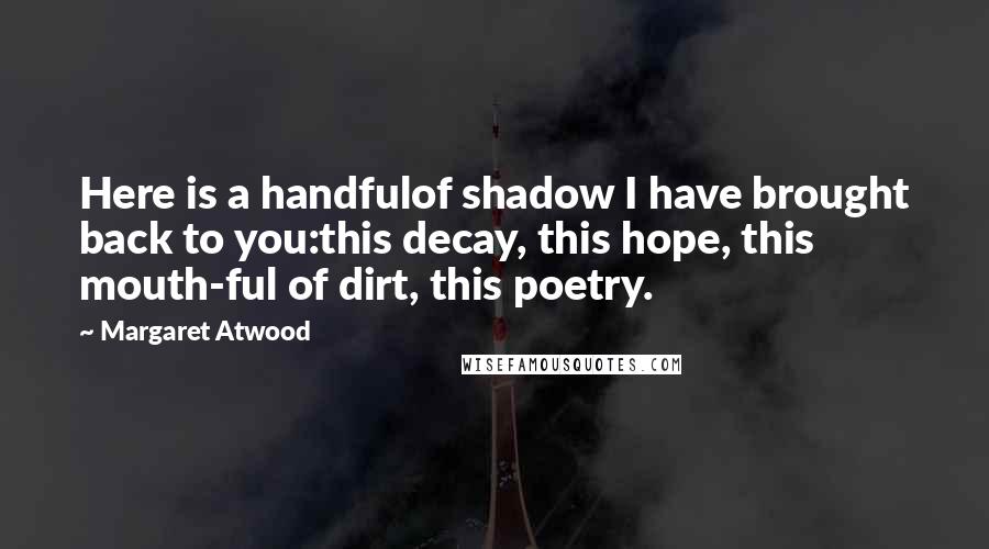 Margaret Atwood Quotes: Here is a handfulof shadow I have brought back to you:this decay, this hope, this mouth-ful of dirt, this poetry.