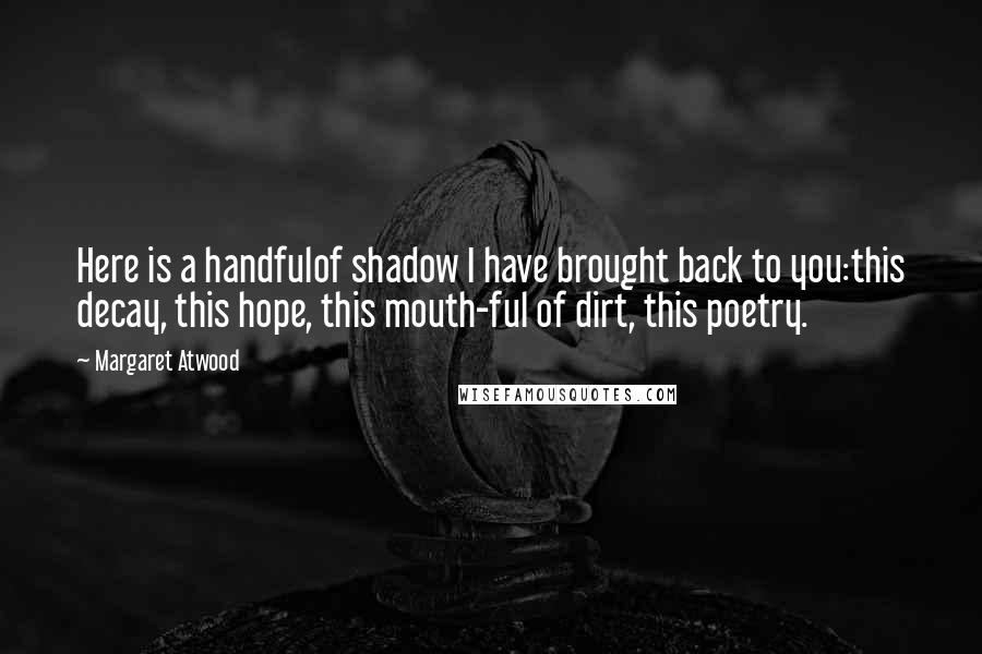 Margaret Atwood Quotes: Here is a handfulof shadow I have brought back to you:this decay, this hope, this mouth-ful of dirt, this poetry.