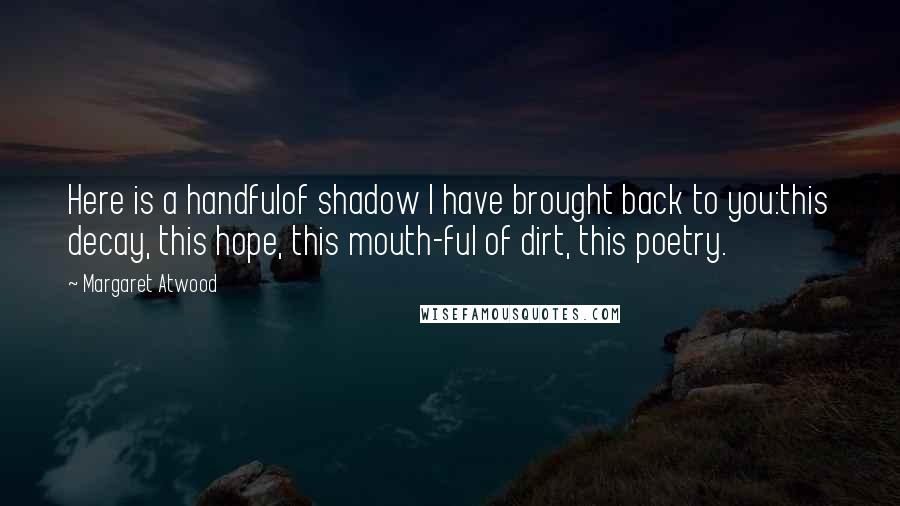Margaret Atwood Quotes: Here is a handfulof shadow I have brought back to you:this decay, this hope, this mouth-ful of dirt, this poetry.