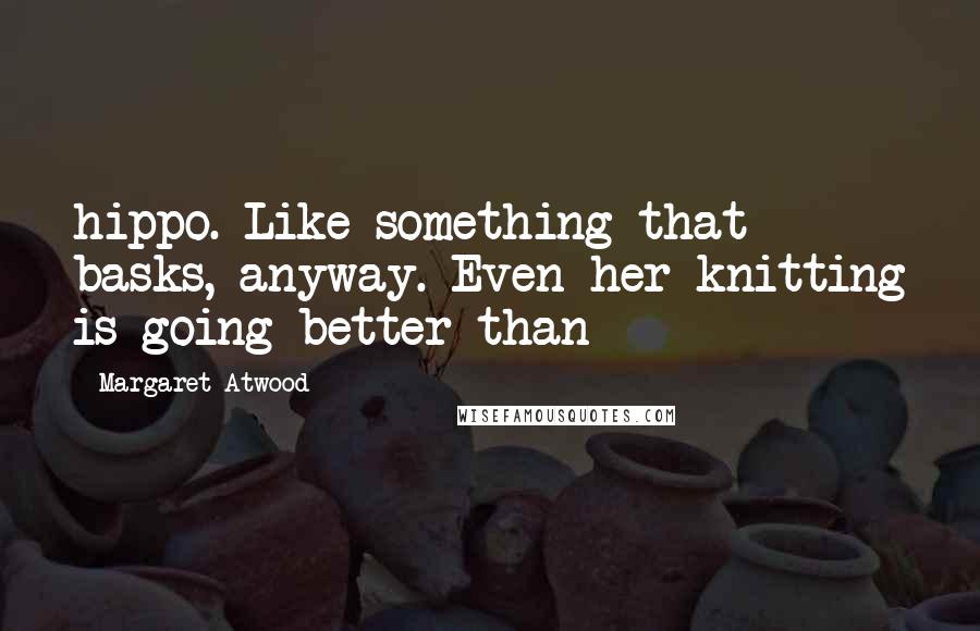 Margaret Atwood Quotes: hippo. Like something that basks, anyway. Even her knitting is going better than