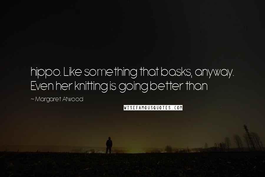 Margaret Atwood Quotes: hippo. Like something that basks, anyway. Even her knitting is going better than