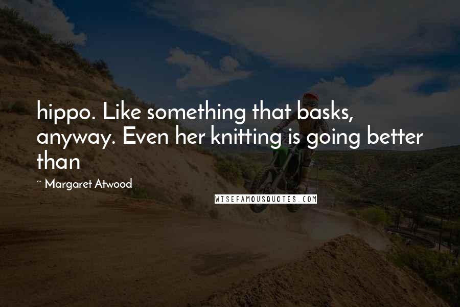 Margaret Atwood Quotes: hippo. Like something that basks, anyway. Even her knitting is going better than