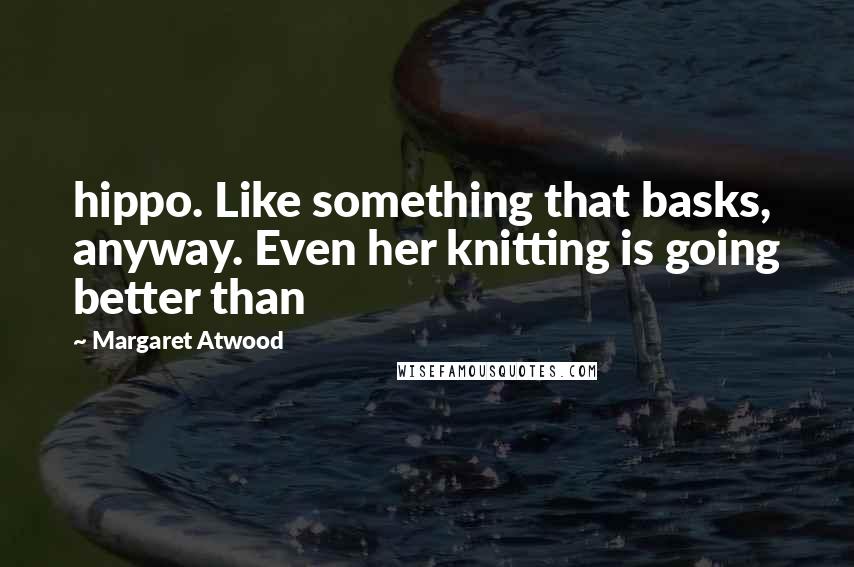 Margaret Atwood Quotes: hippo. Like something that basks, anyway. Even her knitting is going better than