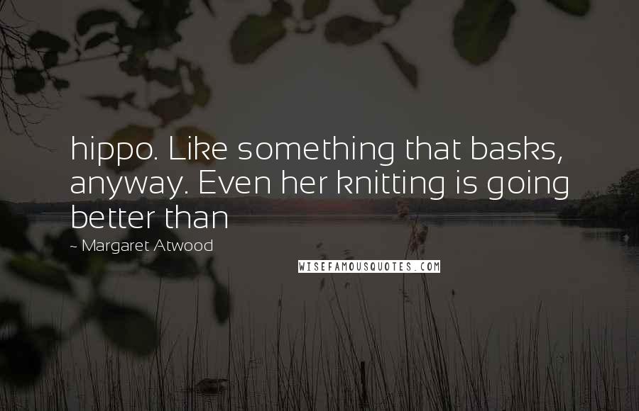 Margaret Atwood Quotes: hippo. Like something that basks, anyway. Even her knitting is going better than