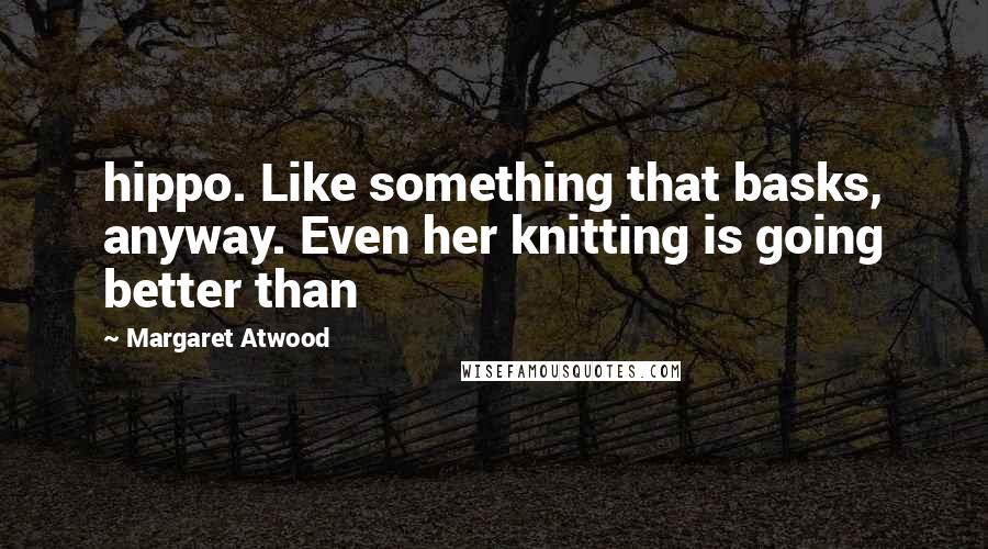 Margaret Atwood Quotes: hippo. Like something that basks, anyway. Even her knitting is going better than