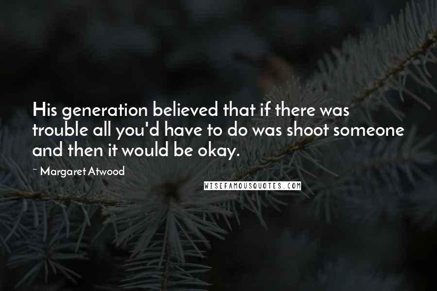 Margaret Atwood Quotes: His generation believed that if there was trouble all you'd have to do was shoot someone and then it would be okay.