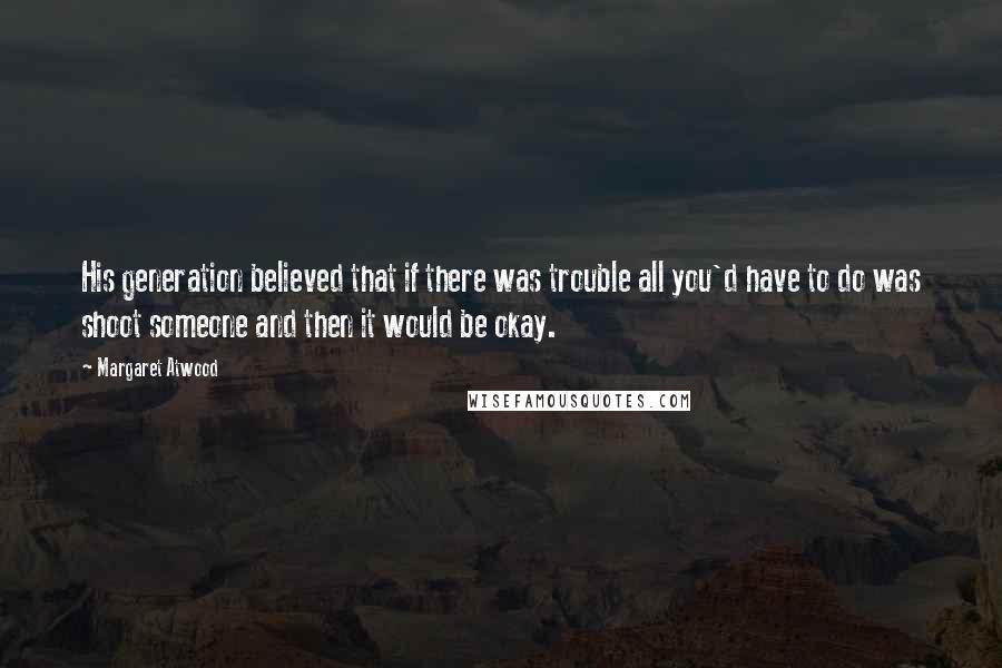 Margaret Atwood Quotes: His generation believed that if there was trouble all you'd have to do was shoot someone and then it would be okay.