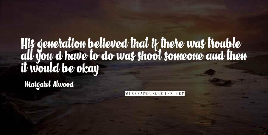 Margaret Atwood Quotes: His generation believed that if there was trouble all you'd have to do was shoot someone and then it would be okay.