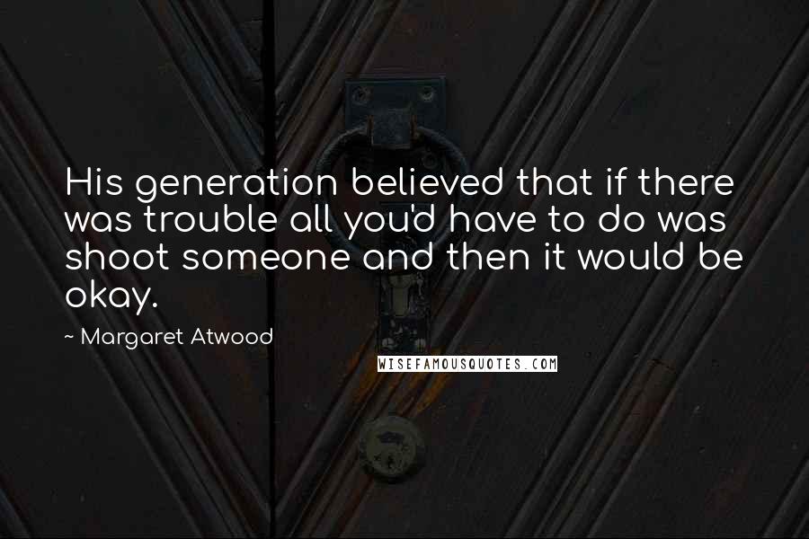 Margaret Atwood Quotes: His generation believed that if there was trouble all you'd have to do was shoot someone and then it would be okay.