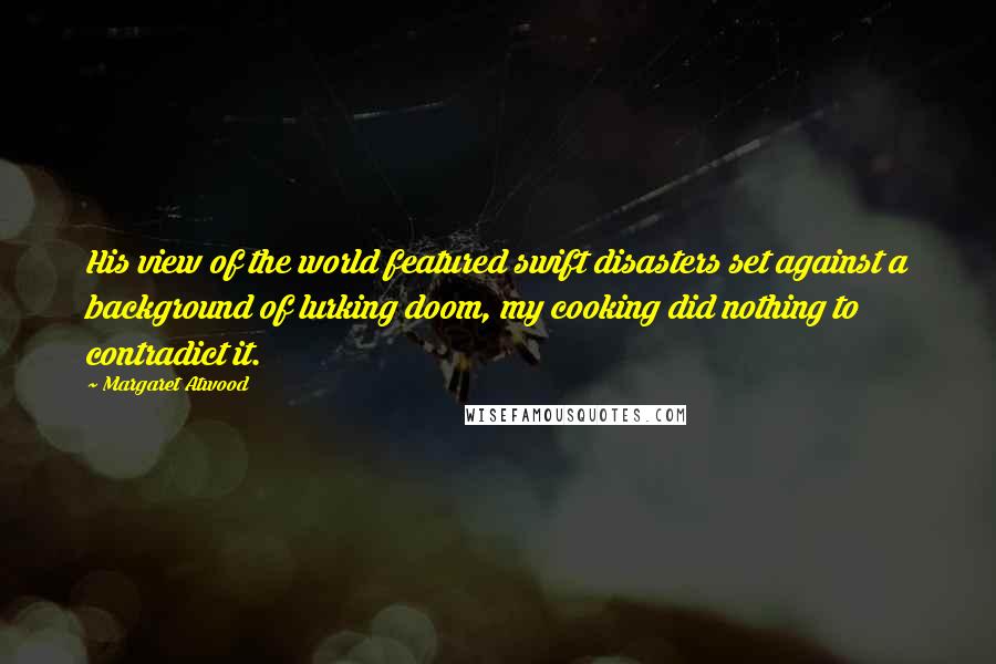 Margaret Atwood Quotes: His view of the world featured swift disasters set against a background of lurking doom, my cooking did nothing to contradict it.
