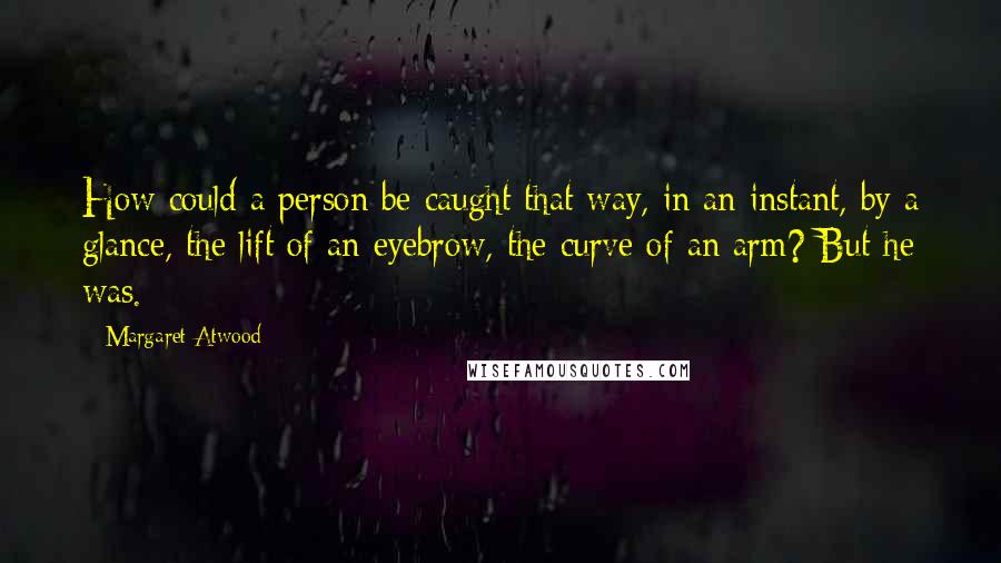 Margaret Atwood Quotes: How could a person be caught that way, in an instant, by a glance, the lift of an eyebrow, the curve of an arm? But he was.