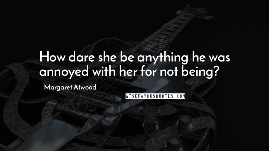Margaret Atwood Quotes: How dare she be anything he was annoyed with her for not being?