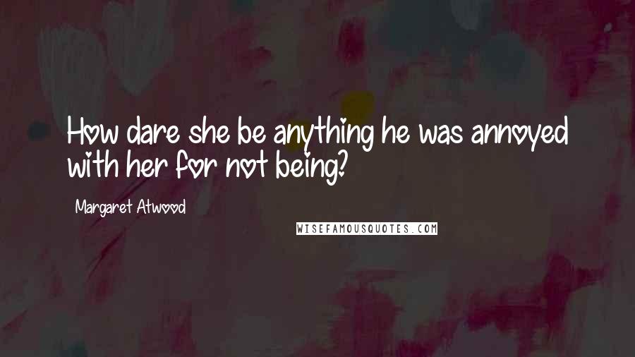 Margaret Atwood Quotes: How dare she be anything he was annoyed with her for not being?