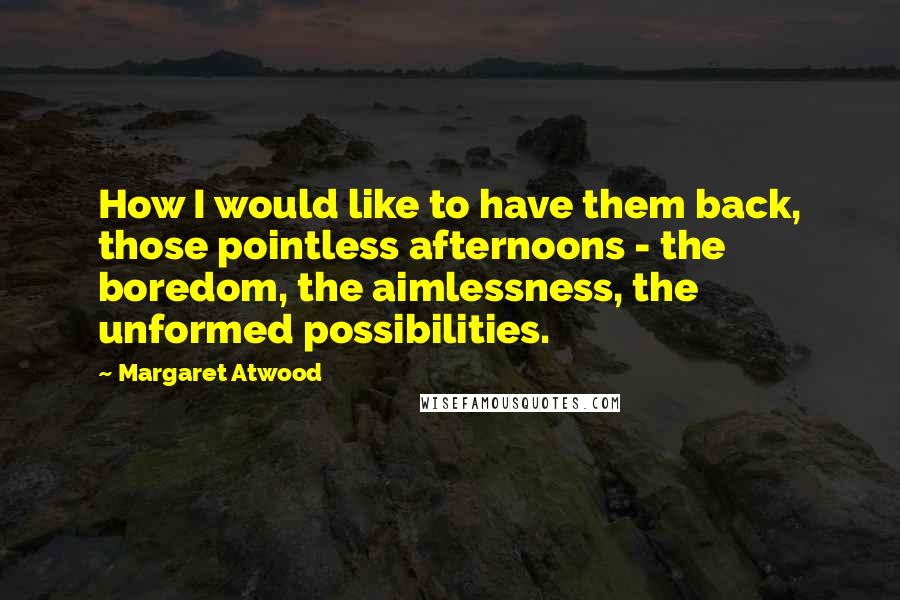 Margaret Atwood Quotes: How I would like to have them back, those pointless afternoons - the boredom, the aimlessness, the unformed possibilities.