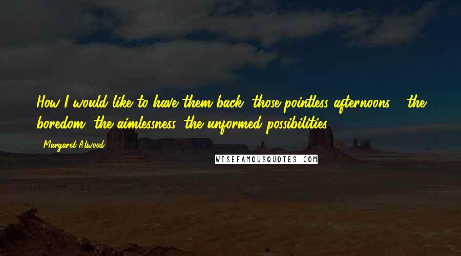 Margaret Atwood Quotes: How I would like to have them back, those pointless afternoons - the boredom, the aimlessness, the unformed possibilities.