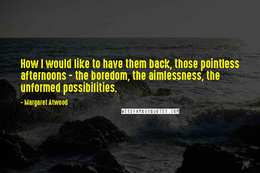 Margaret Atwood Quotes: How I would like to have them back, those pointless afternoons - the boredom, the aimlessness, the unformed possibilities.