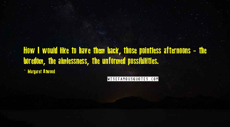 Margaret Atwood Quotes: How I would like to have them back, those pointless afternoons - the boredom, the aimlessness, the unformed possibilities.