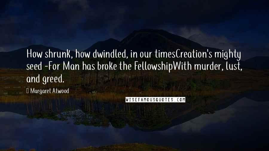 Margaret Atwood Quotes: How shrunk, how dwindled, in our timesCreation's mighty seed -For Man has broke the FellowshipWith murder, lust, and greed.