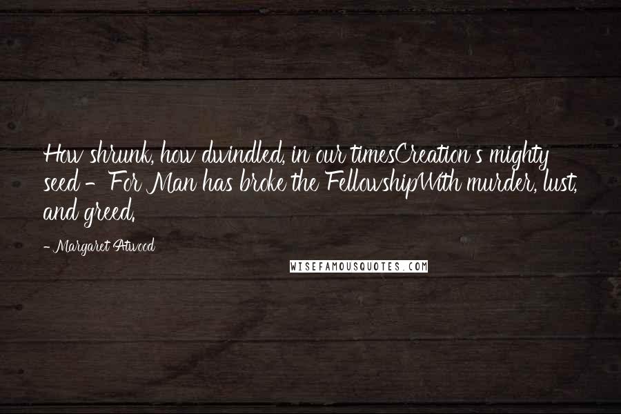 Margaret Atwood Quotes: How shrunk, how dwindled, in our timesCreation's mighty seed -For Man has broke the FellowshipWith murder, lust, and greed.