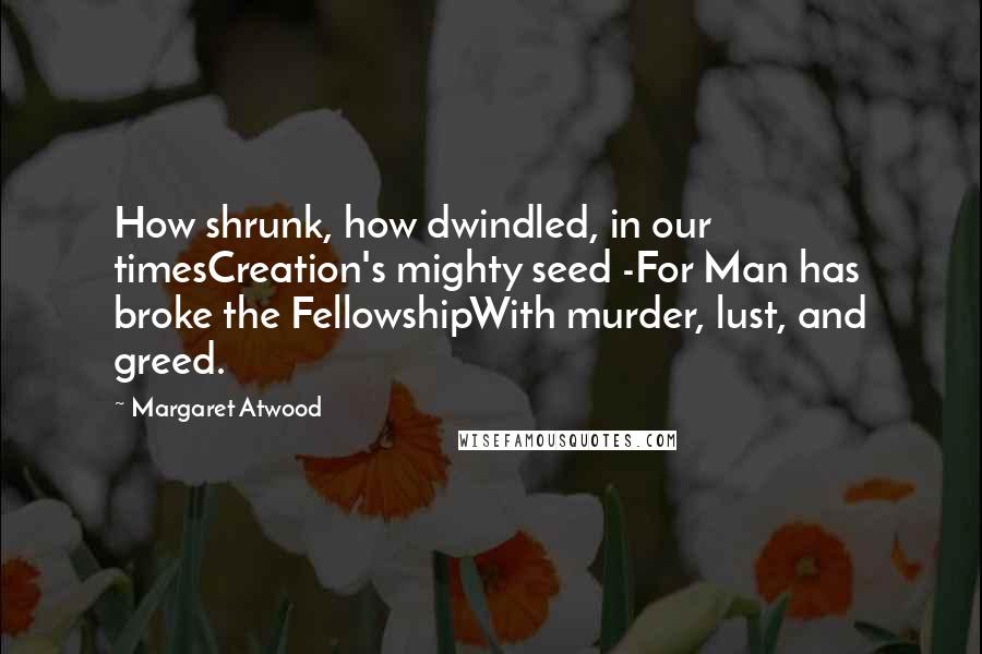 Margaret Atwood Quotes: How shrunk, how dwindled, in our timesCreation's mighty seed -For Man has broke the FellowshipWith murder, lust, and greed.