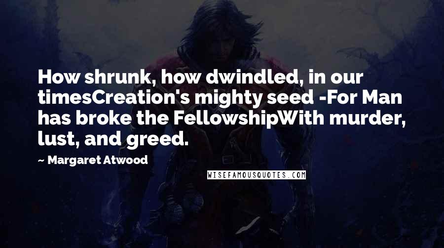 Margaret Atwood Quotes: How shrunk, how dwindled, in our timesCreation's mighty seed -For Man has broke the FellowshipWith murder, lust, and greed.