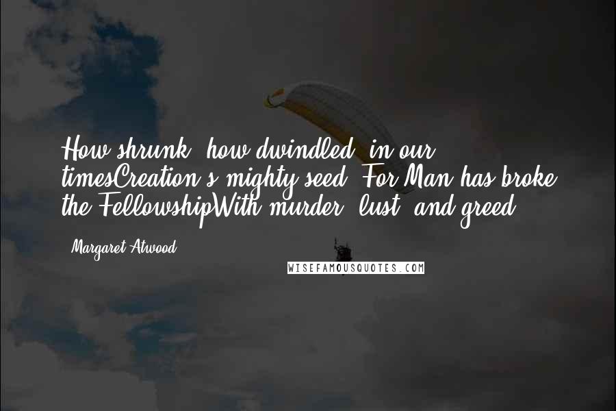 Margaret Atwood Quotes: How shrunk, how dwindled, in our timesCreation's mighty seed -For Man has broke the FellowshipWith murder, lust, and greed.