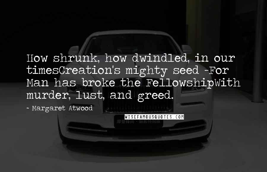 Margaret Atwood Quotes: How shrunk, how dwindled, in our timesCreation's mighty seed -For Man has broke the FellowshipWith murder, lust, and greed.
