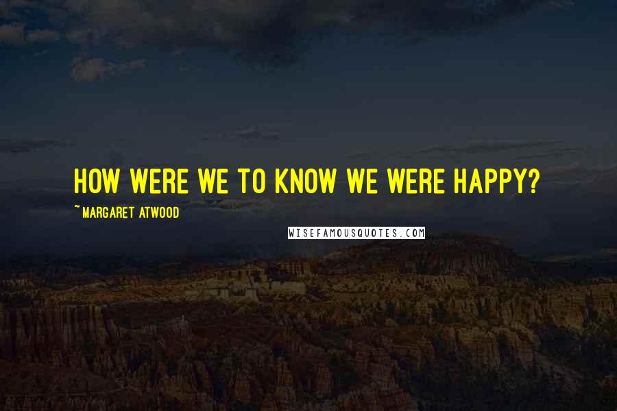 Margaret Atwood Quotes: How were we to know we were happy?