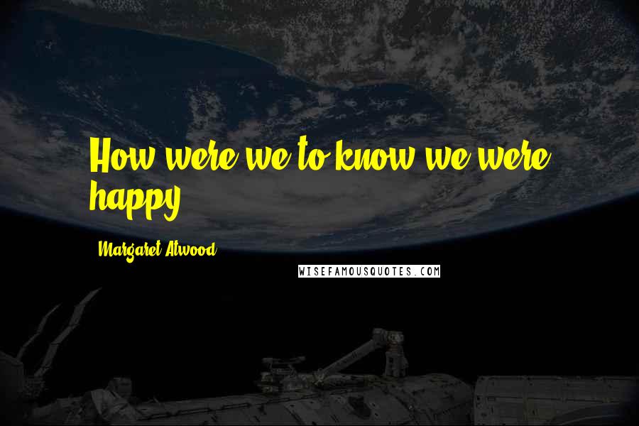 Margaret Atwood Quotes: How were we to know we were happy?