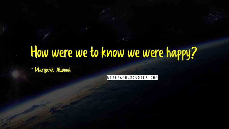 Margaret Atwood Quotes: How were we to know we were happy?