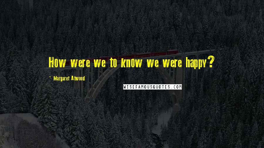 Margaret Atwood Quotes: How were we to know we were happy?
