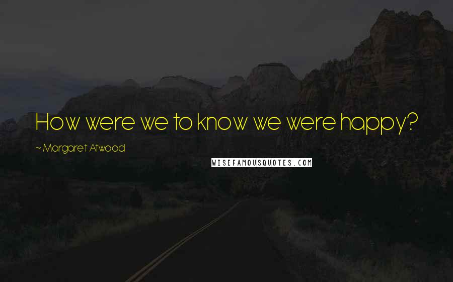Margaret Atwood Quotes: How were we to know we were happy?