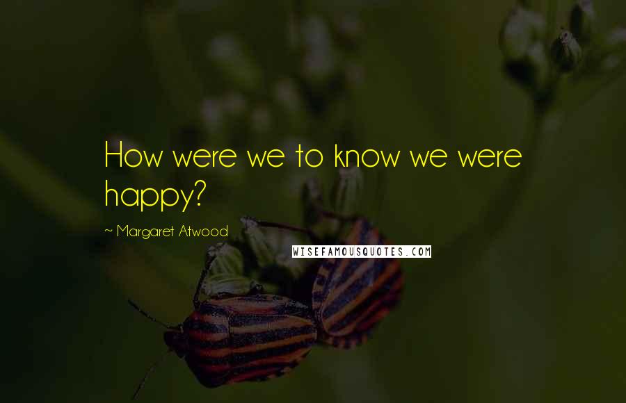 Margaret Atwood Quotes: How were we to know we were happy?