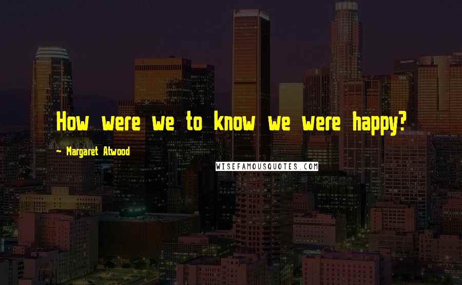 Margaret Atwood Quotes: How were we to know we were happy?