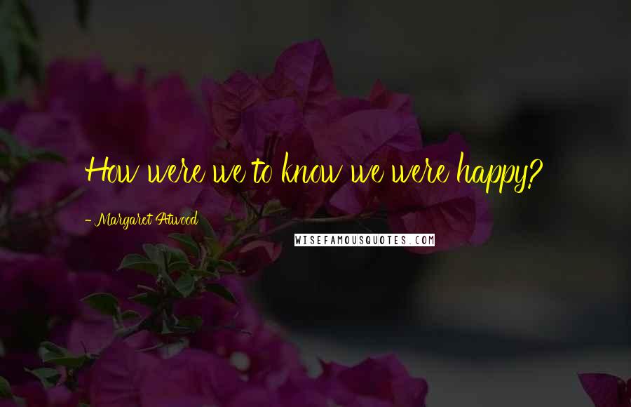 Margaret Atwood Quotes: How were we to know we were happy?