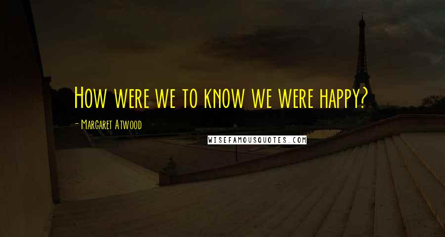 Margaret Atwood Quotes: How were we to know we were happy?