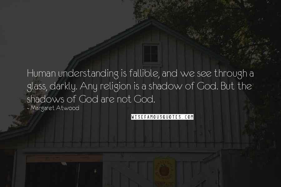 Margaret Atwood Quotes: Human understanding is fallible, and we see through a glass, darkly. Any religion is a shadow of God. But the shadows of God are not God.