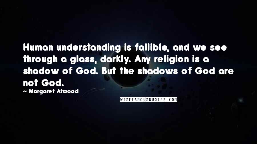 Margaret Atwood Quotes: Human understanding is fallible, and we see through a glass, darkly. Any religion is a shadow of God. But the shadows of God are not God.