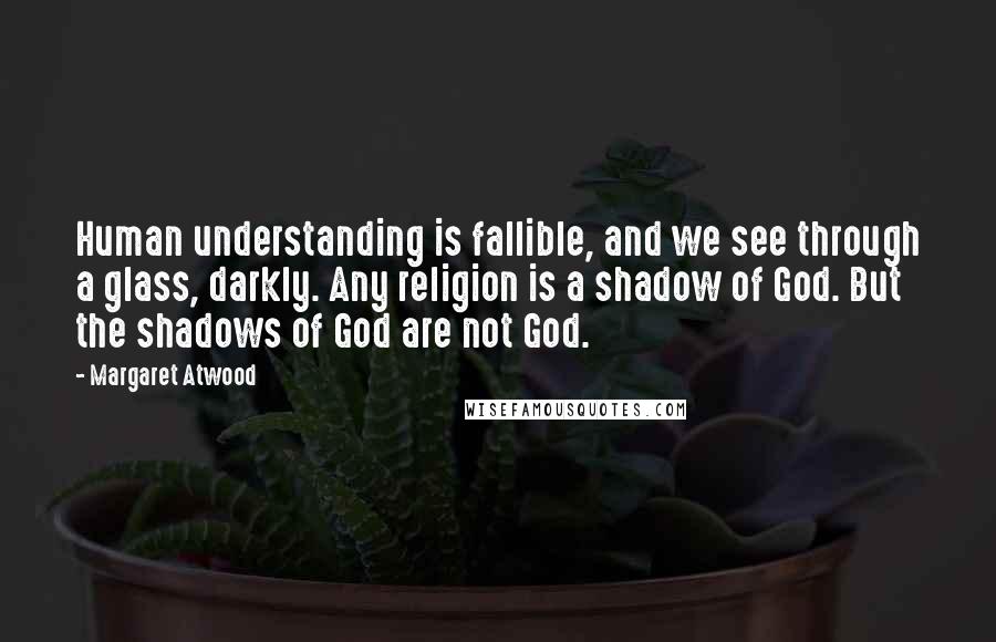 Margaret Atwood Quotes: Human understanding is fallible, and we see through a glass, darkly. Any religion is a shadow of God. But the shadows of God are not God.