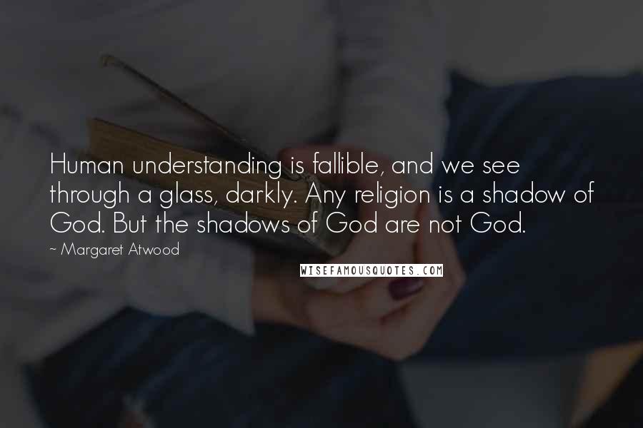 Margaret Atwood Quotes: Human understanding is fallible, and we see through a glass, darkly. Any religion is a shadow of God. But the shadows of God are not God.