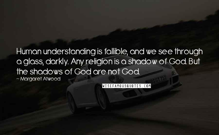 Margaret Atwood Quotes: Human understanding is fallible, and we see through a glass, darkly. Any religion is a shadow of God. But the shadows of God are not God.