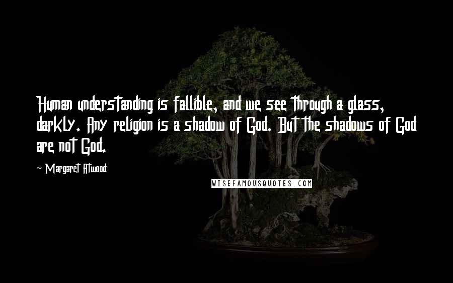 Margaret Atwood Quotes: Human understanding is fallible, and we see through a glass, darkly. Any religion is a shadow of God. But the shadows of God are not God.