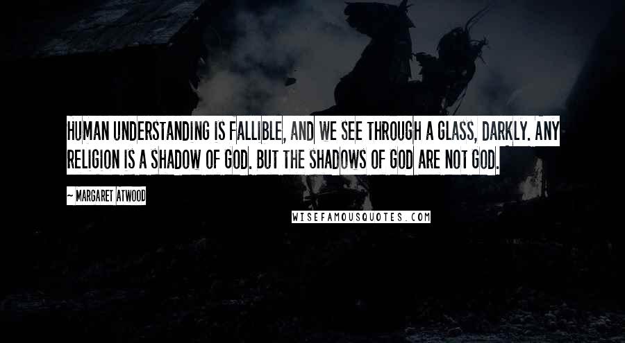 Margaret Atwood Quotes: Human understanding is fallible, and we see through a glass, darkly. Any religion is a shadow of God. But the shadows of God are not God.
