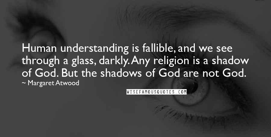 Margaret Atwood Quotes: Human understanding is fallible, and we see through a glass, darkly. Any religion is a shadow of God. But the shadows of God are not God.