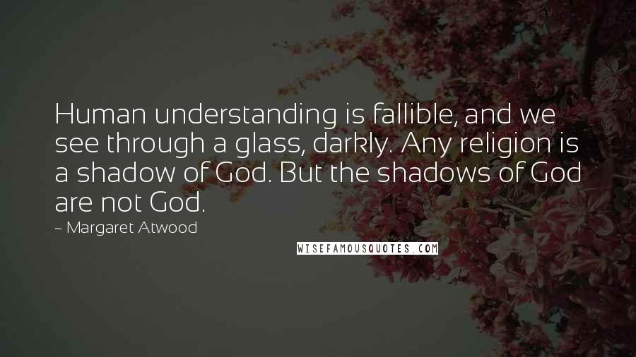 Margaret Atwood Quotes: Human understanding is fallible, and we see through a glass, darkly. Any religion is a shadow of God. But the shadows of God are not God.