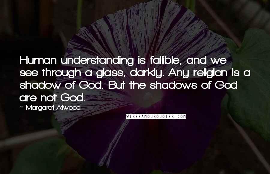Margaret Atwood Quotes: Human understanding is fallible, and we see through a glass, darkly. Any religion is a shadow of God. But the shadows of God are not God.