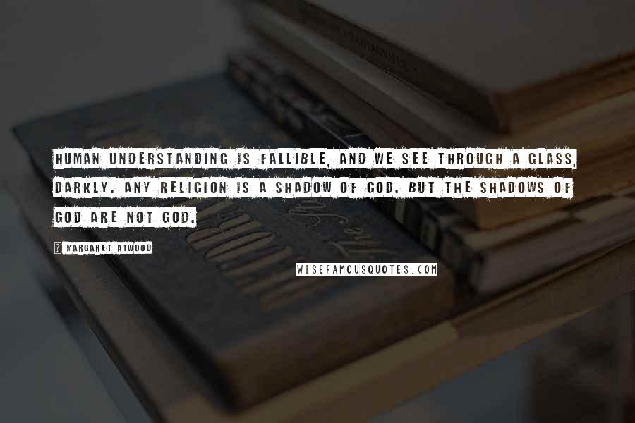 Margaret Atwood Quotes: Human understanding is fallible, and we see through a glass, darkly. Any religion is a shadow of God. But the shadows of God are not God.