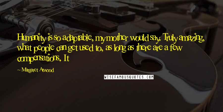 Margaret Atwood Quotes: Humanity is so adaptable, my mother would say. Truly amazing, what people can get used to, as long as there are a few compensations. It